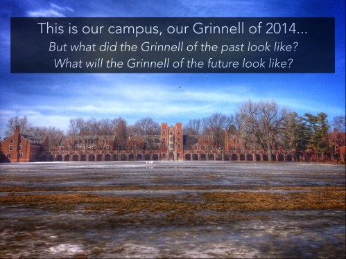 SLIDE 4: Something I’ve come to realize with my research is that campus is incredibly fluid, as students, we exist here for four years, just a brief moment of the College’s history. I came into this project really interested in seeing how the changing buildings on campus affect student life. My grandparents came here in the early sixties, my Grandpa is a chemistry professor and my grandma ran the Forum. The Grinnell they arrived at is very different than the Grinnell of today. In fact, many of the buildings that were here upon their arrival are now gone or completely transformed. My dad came here from Mumbai in the early 80s as a student, and his stories of Grinnell revolve around the Forum and the PEC. My campus life revolves around the JRC, the Bear, and East Campus, none of which were around when my dad went here. I’m curious to think of what the campus will look like when its my kids or grandkids coming here. Norris will still be here, but what else will be? 